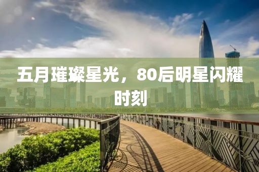 五月璀璨星光，80后明星闪耀时刻