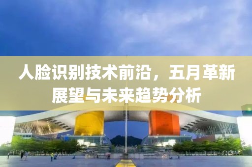 人脸识别技术前沿，五月革新展望与未来趋势分析