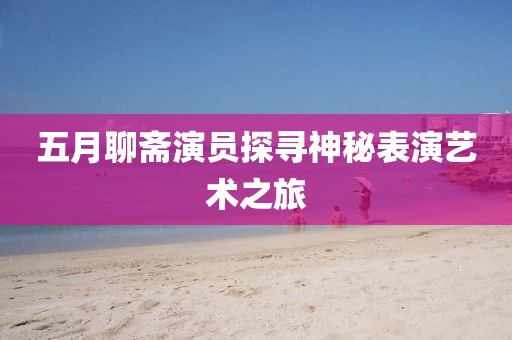 五月聊斋演员探寻神秘表演艺术之旅