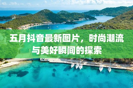 五月抖音最新图片，时尚潮流与美好瞬间的探索