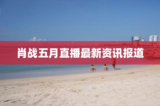 肖战五月直播最新资讯报道