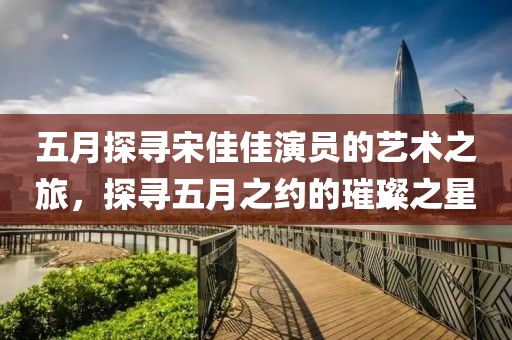 五月探寻宋佳佳演员的艺术之旅，探寻五月之约的璀璨之星