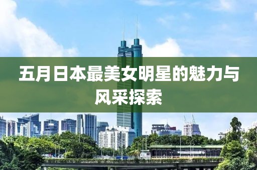 五月日本最美女明星的魅力与风采探索