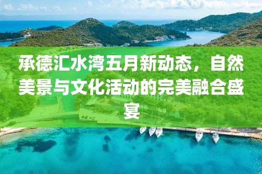 承德汇水湾五月新动态，自然美景与文化活动的完美融合盛宴