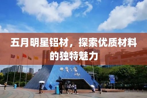 五月明星铝材，探索优质材料的独特魅力