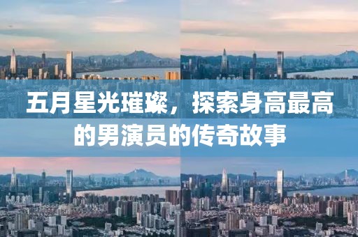 五月星光璀璨，探索身高最高的男演员的传奇故事