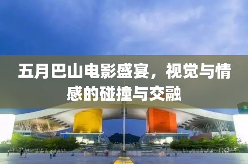 五月巴山电影盛宴，视觉与情感的碰撞与交融