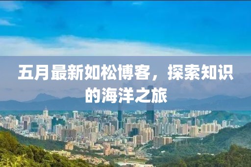 五月最新如松博客，探索知识的海洋之旅