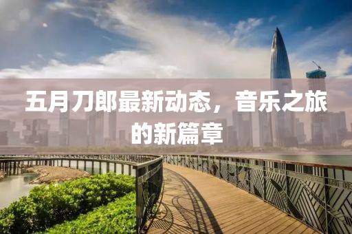 五月刀郎最新动态，音乐之旅的新篇章