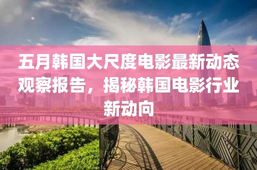 五月韩国大尺度电影最新动态观察报告，揭秘韩国电影行业新动向