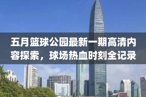 五月篮球公园最新一期高清内容探索，球场热血时刻全记录