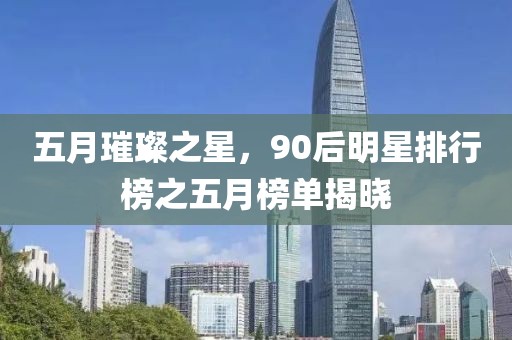 五月璀璨之星，90后明星排行榜之五月榜单揭晓