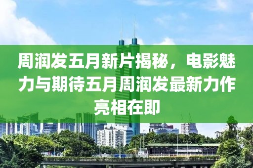周润发五月新片揭秘，电影魅力与期待五月周润发最新力作亮相在即