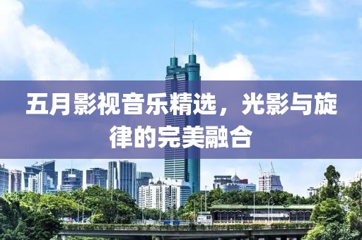 五月影视音乐精选，光影与旋律的完美融合