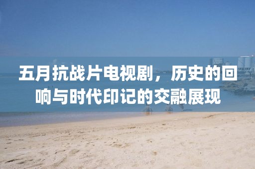 五月抗战片电视剧，历史的回响与时代印记的交融展现