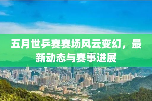 五月世乒赛赛场风云变幻，最新动态与赛事进展