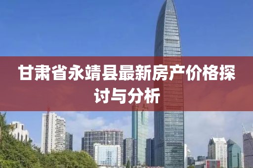 甘肃省永靖县最新房产价格探讨与分析