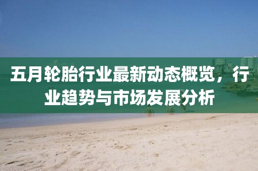 五月轮胎行业最新动态概览，行业趋势与市场发展分析