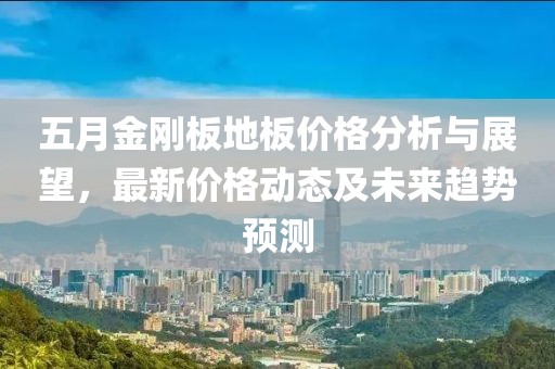 五月金刚板地板价格分析与展望，最新价格动态及未来趋势预测