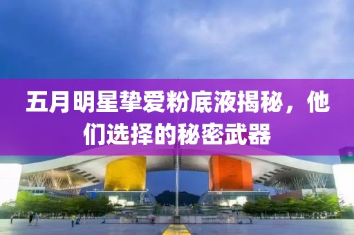 五月明星挚爱粉底液揭秘，他们选择的秘密武器