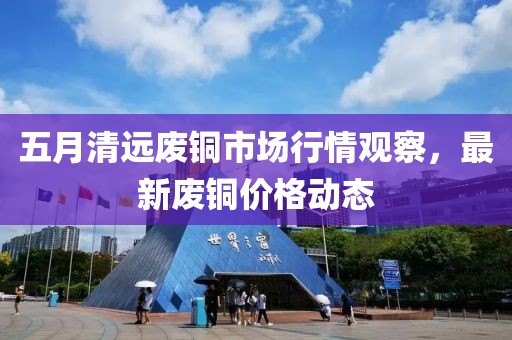 五月清远废铜市场行情观察，最新废铜价格动态