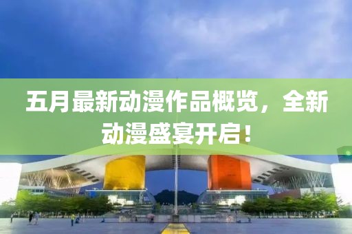 五月最新动漫作品概览，全新动漫盛宴开启！