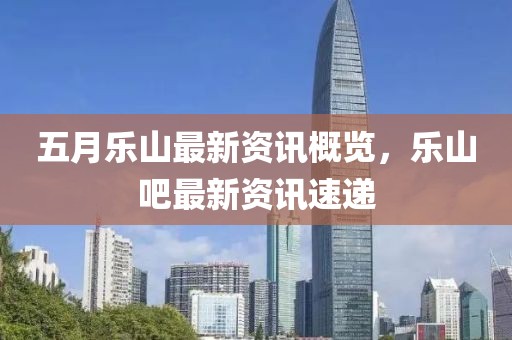 五月乐山最新资讯概览，乐山吧最新资讯速递