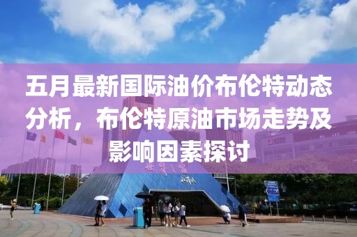 五月最新国际油价布伦特动态分析，布伦特原油市场走势及影响因素探讨
