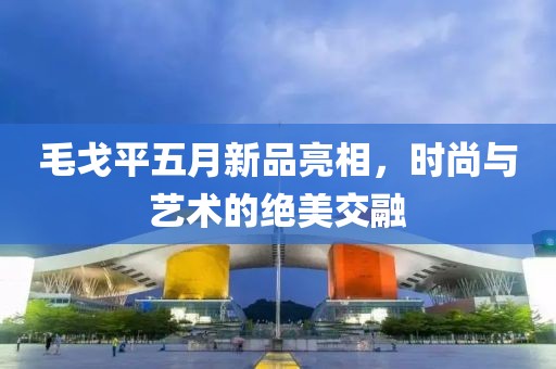 毛戈平五月新品亮相，时尚与艺术的绝美交融