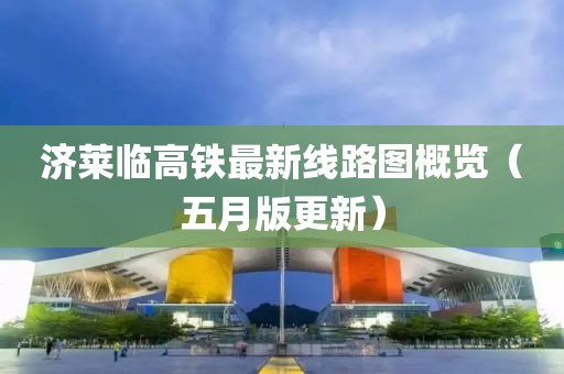济莱临高铁最新线路图概览（五月版更新）