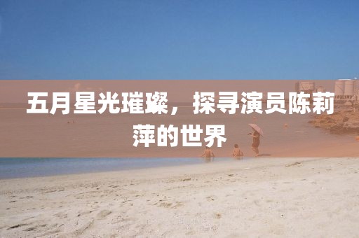 五月星光璀璨，探寻演员陈莉萍的世界