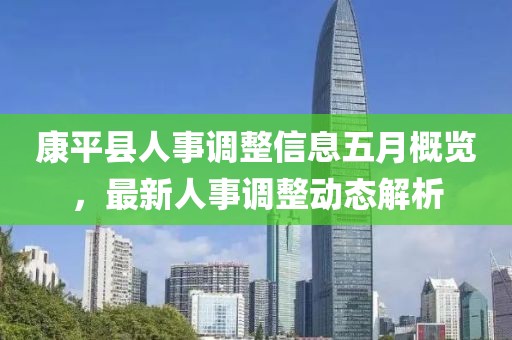 康平县人事调整信息五月概览，最新人事调整动态解析
