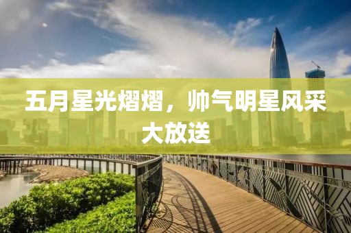 五月星光熠熠，帅气明星风采大放送
