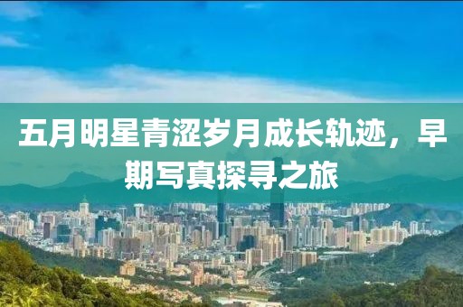五月明星青涩岁月成长轨迹，早期写真探寻之旅