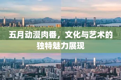 五月动漫肉番，文化与艺术的独特魅力展现