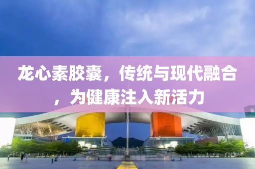 龙心素胶囊，传统与现代融合，为健康注入新活力