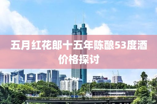 五月红花郎十五年陈酿53度酒价格探讨
