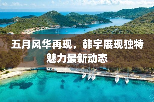 五月风华再现，韩宇展现独特魅力最新动态