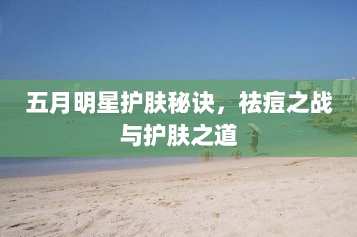 五月明星护肤秘诀，祛痘之战与护肤之道
