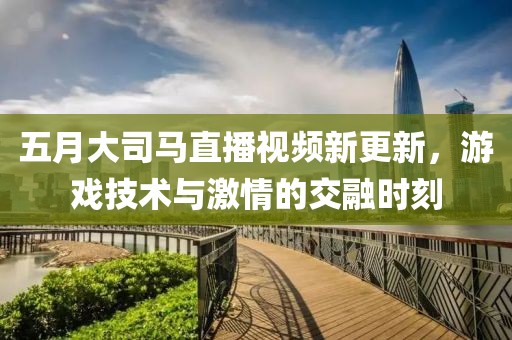 五月大司马直播视频新更新，游戏技术与激情的交融时刻