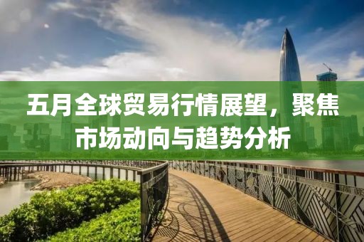 五月全球贸易行情展望，聚焦市场动向与趋势分析