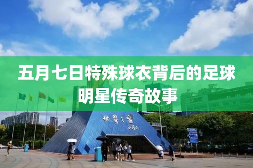 五月七日特殊球衣背后的足球明星传奇故事