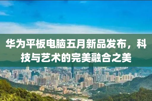 华为平板电脑五月新品发布，科技与艺术的完美融合之美