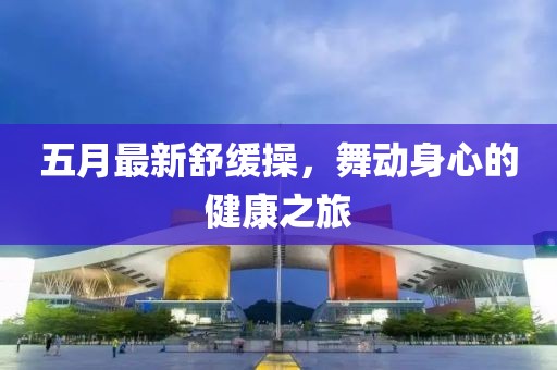 五月最新舒缓操，舞动身心的健康之旅