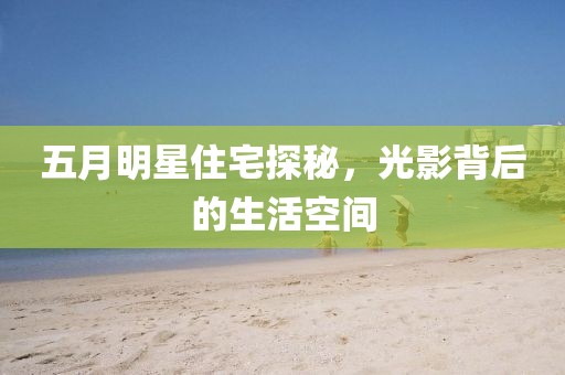 五月明星住宅探秘，光影背后的生活空间