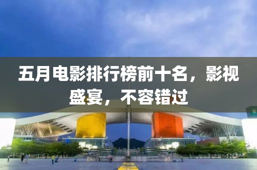 五月电影排行榜前十名，影视盛宴，不容错过