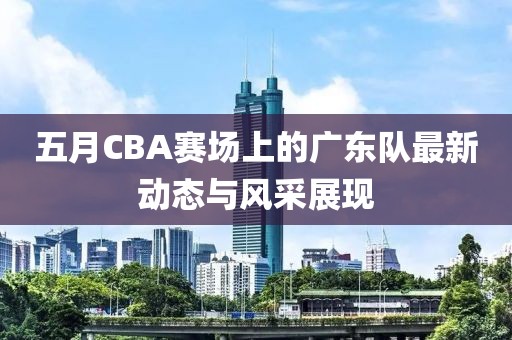 五月CBA赛场上的广东队最新动态与风采展现