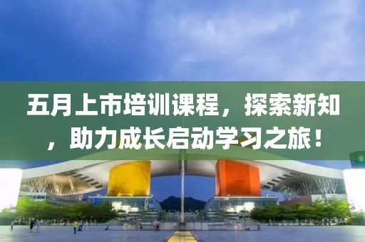 五月上市培训课程，探索新知，助力成长启动学习之旅！