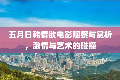 五月日韩情欲电影观察与赏析，激情与艺术的碰撞
