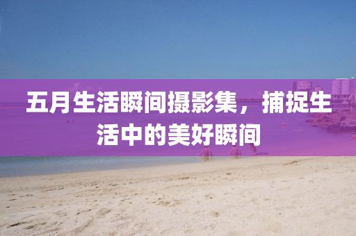 五月生活瞬间摄影集，捕捉生活中的美好瞬间